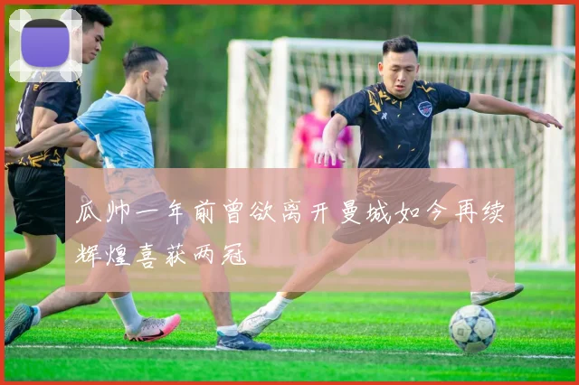 瓜帅一年前曾欲离开曼城如今再续辉煌喜获两冠