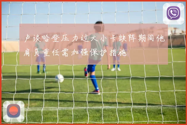 卢谈哈登压力过大小卡缺阵期间他肩负重任需加强保护措施