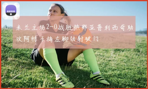 米兰主场2-0战胜热那亚普利西奇助攻阿特卡梅左脚劲射破门