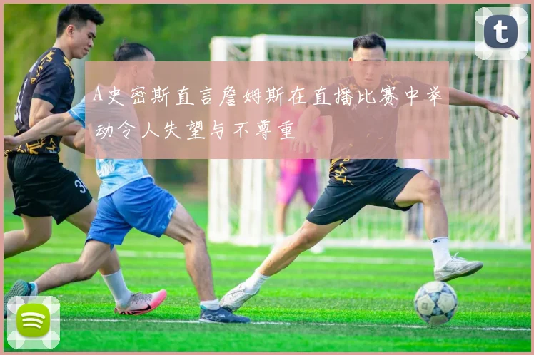 A史密斯直言詹姆斯在直播比赛中举动令人失望与不尊重