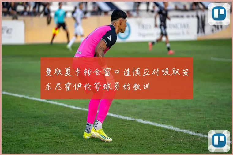 曼联夏季转会窗口谨慎应对吸取安东尼霍伊伦等球员的教训