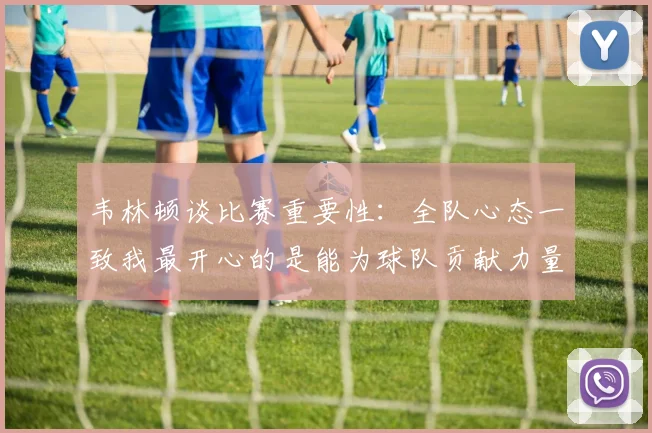 韦林顿谈比赛重要性：全队心态一致我最开心的是能为球队贡献力量