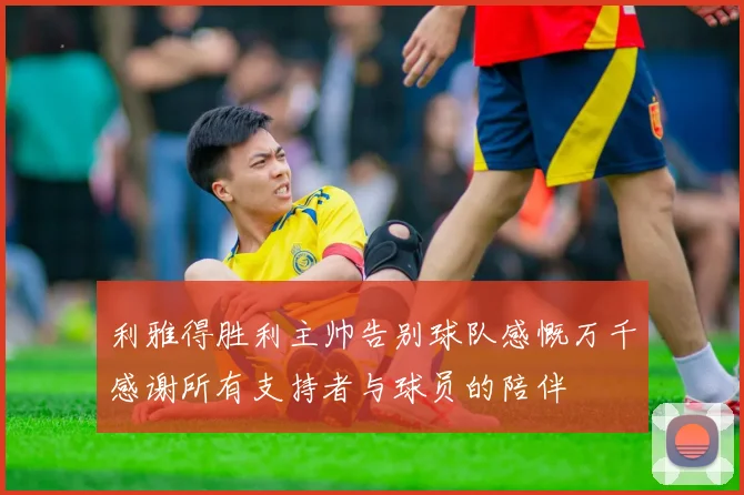 利雅得胜利主帅告别球队感慨万千感谢所有支持者与球员的陪伴