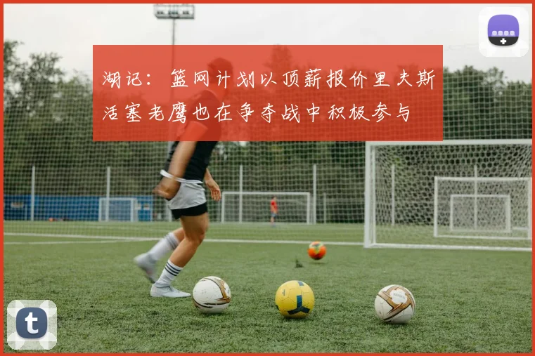 湖记：篮网计划以顶薪报价里夫斯活塞老鹰也在争夺战中积极参与