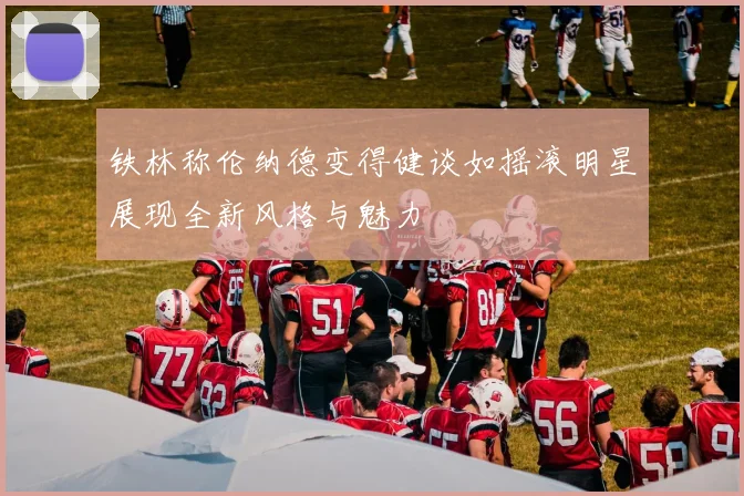 铁林称伦纳德变得健谈如摇滚明星展现全新风格与魅力